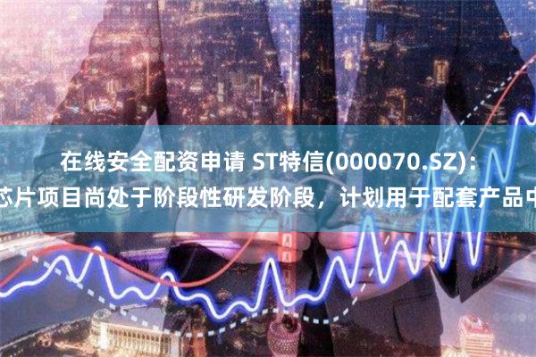 在线安全配资申请 ST特信(000070.SZ)：芯片项目尚处于阶段性研发阶段，计划用于配套产品中