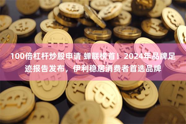 100倍杠杆炒股申请 蝉联榜首！2024年品牌足迹报告发布，伊利稳居消费者首选品牌