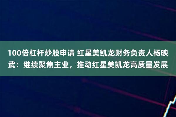 100倍杠杆炒股申请 红星美凯龙财务负责人杨映武：继续聚焦主业，推动红星美凯龙高质量发展