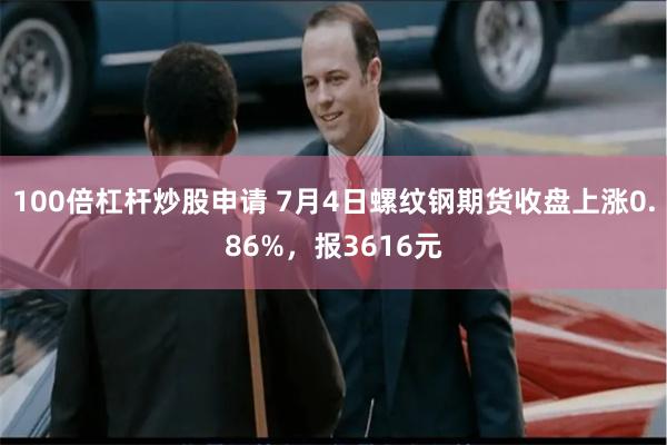 100倍杠杆炒股申请 7月4日螺纹钢期货收盘上涨0.86%，报3616元