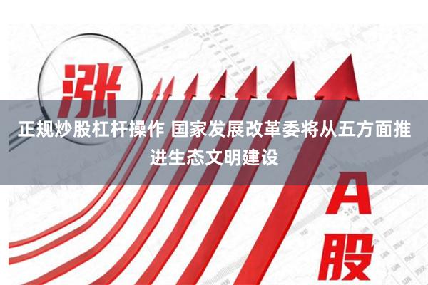 正规炒股杠杆操作 国家发展改革委将从五方面推进生态文明建设