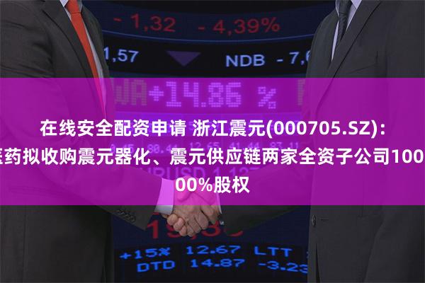 在线安全配资申请 浙江震元(000705.SZ)：震元医药拟收购震元器化、震元供应链两家全资子公司100%股权