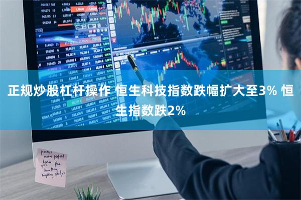 正规炒股杠杆操作 恒生科技指数跌幅扩大至3% 恒生指数跌2%