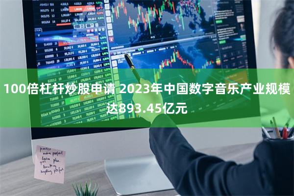 100倍杠杆炒股申请 2023年中国数字音乐产业规模达893.45亿元