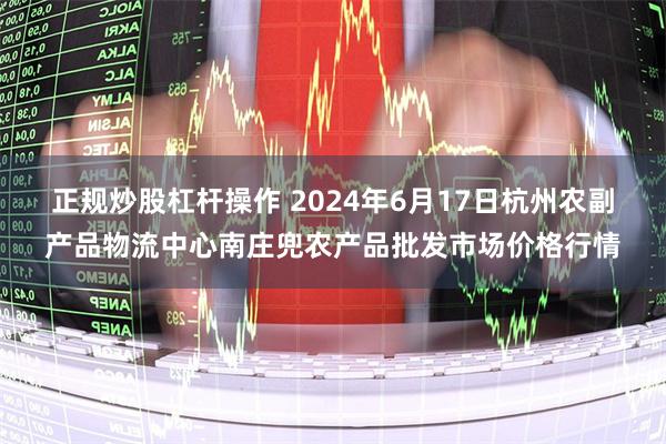 正规炒股杠杆操作 2024年6月17日杭州农副产品物流中心南庄兜农产品批发市场价格行情