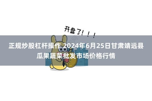 正规炒股杠杆操作 2024年6月25日甘肃靖远县瓜果蔬菜批发市场价格行情