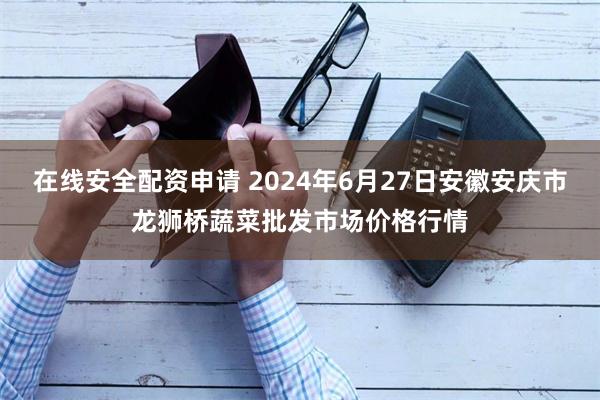 在线安全配资申请 2024年6月27日安徽安庆市龙狮桥蔬菜批发市场价格行情