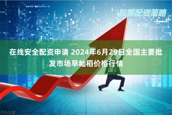 在线安全配资申请 2024年6月29日全国主要批发市场早籼稻价格行情