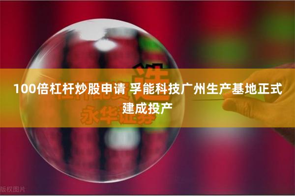 100倍杠杆炒股申请 孚能科技广州生产基地正式建成投产