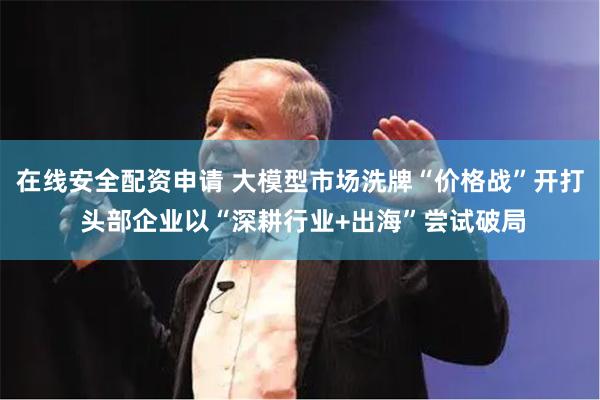 在线安全配资申请 大模型市场洗牌“价格战”开打 头部企业以“深耕行业+出海”尝试破局