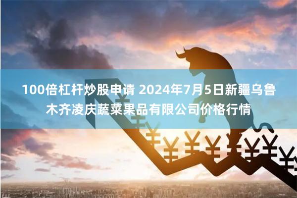 100倍杠杆炒股申请 2024年7月5日新疆乌鲁木齐凌庆蔬菜果品有限公司价格行情