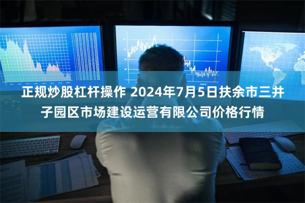 正规炒股杠杆操作 2024年7月5日扶余市三井子园区市场建设运营有限公司价格行情