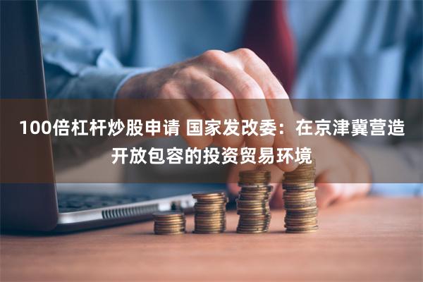 100倍杠杆炒股申请 国家发改委：在京津冀营造开放包容的投资贸易环境