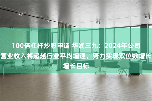 100倍杠杆炒股申请 华润三九：2024年公司预计营业收入将超越行业平均增速，努力实现双位数增长目标