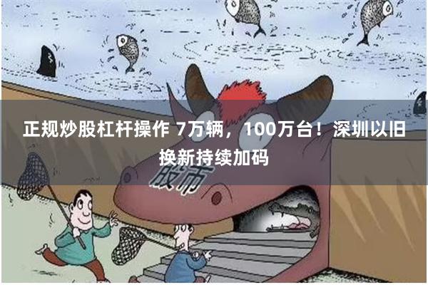 正规炒股杠杆操作 7万辆，100万台！深圳以旧换新持续加码