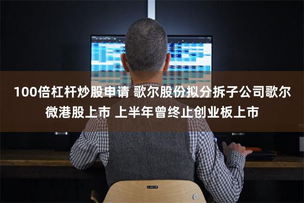 100倍杠杆炒股申请 歌尔股份拟分拆子公司歌尔微港股上市 上半年曾终止创业板上市