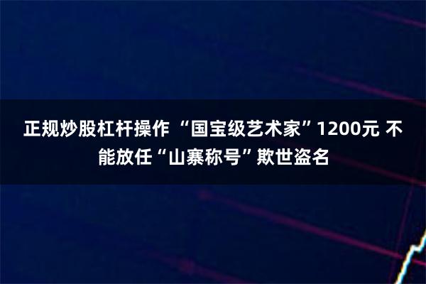 正规炒股杠杆操作 “国宝级艺术家”1200元 不能放任“山寨称号”欺世盗名