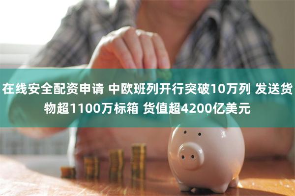 在线安全配资申请 中欧班列开行突破10万列 发送货物超1100万标箱 货值超4200亿美元