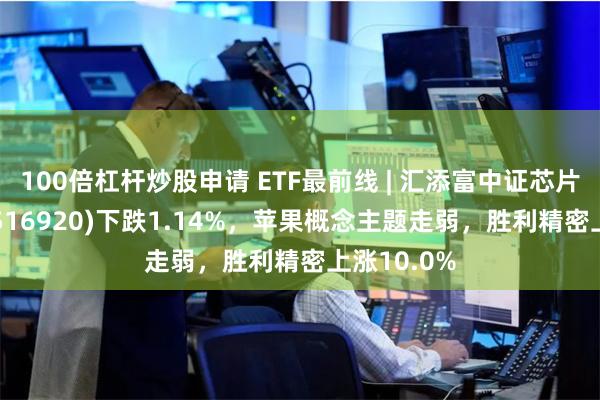 100倍杠杆炒股申请 ETF最前线 | 汇添富中证芯片产业ETF(516920)下跌1.14%，苹果概念主题走弱，胜利精密上涨10.0%