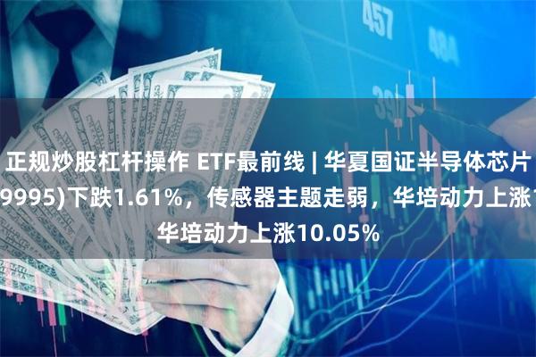 正规炒股杠杆操作 ETF最前线 | 华夏国证半导体芯片ETF(159995)下跌1.61%，传感器主题走弱，华培动力上涨10.05%