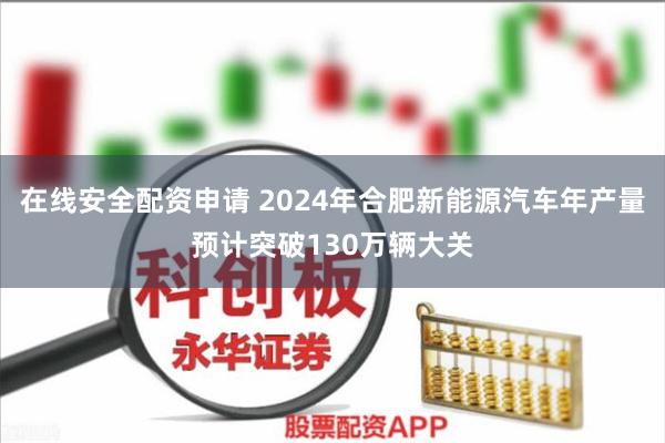 在线安全配资申请 2024年合肥新能源汽车年产量预计突破130万辆大关