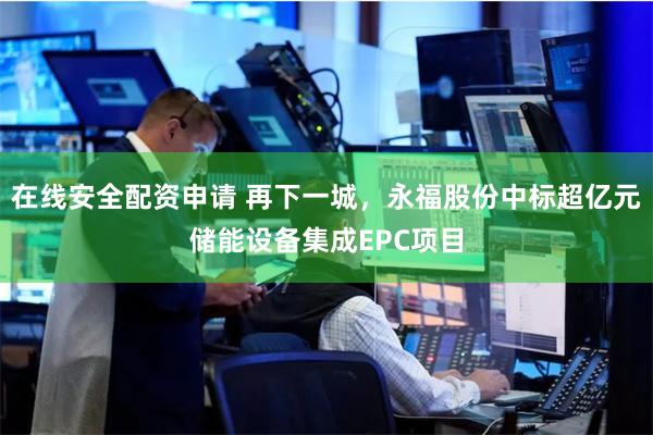 在线安全配资申请 再下一城，永福股份中标超亿元储能设备集成EPC项目