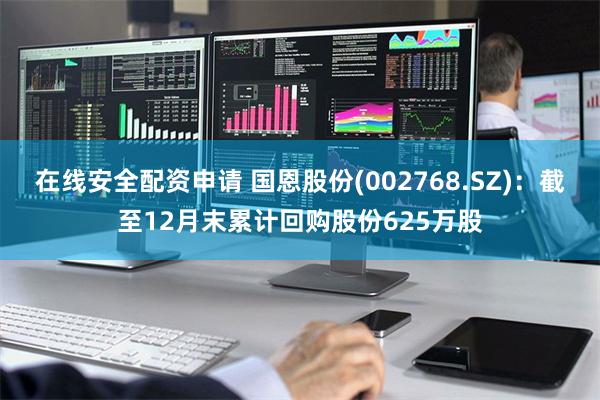 在线安全配资申请 国恩股份(002768.SZ)：截至12月末累计回购股份625万股