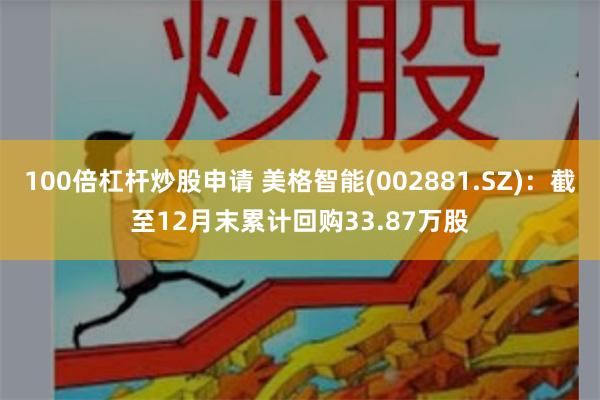 100倍杠杆炒股申请 美格智能(002881.SZ)：截至12月末累计回购33.87万股