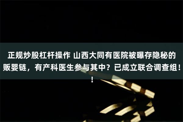 正规炒股杠杆操作 山西大同有医院被曝存隐秘的贩婴链，有产科医生参与其中？已成立联合调查组！