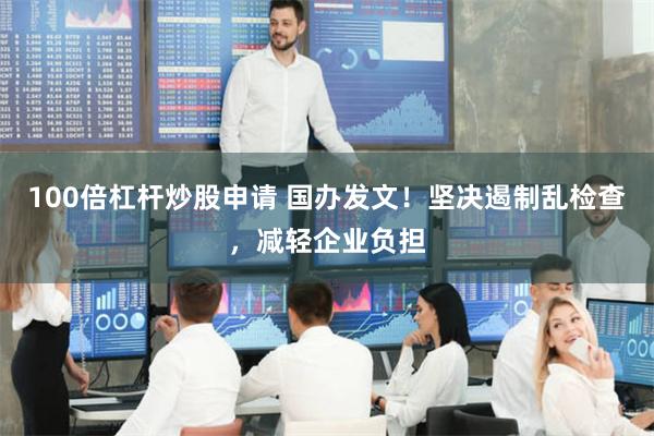 100倍杠杆炒股申请 国办发文！坚决遏制乱检查，减轻企业负担