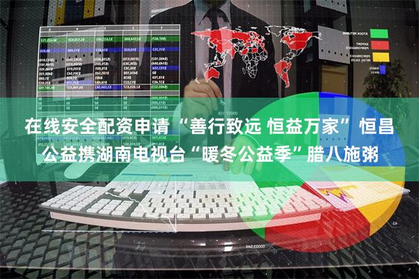 在线安全配资申请 “善行致远 恒益万家” 恒昌公益携湖南电视台“暖冬公益季”腊八施粥