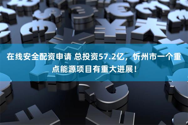 在线安全配资申请 总投资57.2亿，忻州市一个重点能源项目有重大进展！