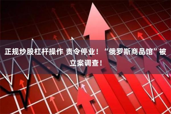 正规炒股杠杆操作 责令停业！“俄罗斯商品馆”被立案调查！