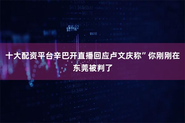 十大配资平台辛巴开直播回应卢文庆称”你刚刚在东莞被判了