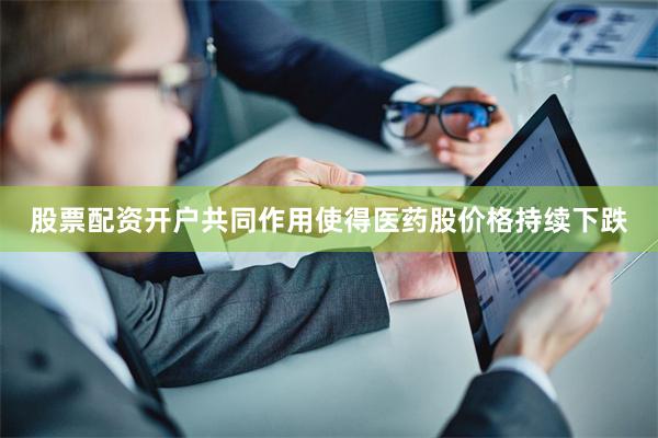 股票配资开户共同作用使得医药股价格持续下跌