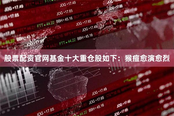 股票配资官网基金十大重仓股如下：猴痘愈演愈烈
