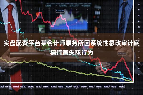 实盘配资平台某会计师事务所因系统性篡改审计底稿掩盖失职行为