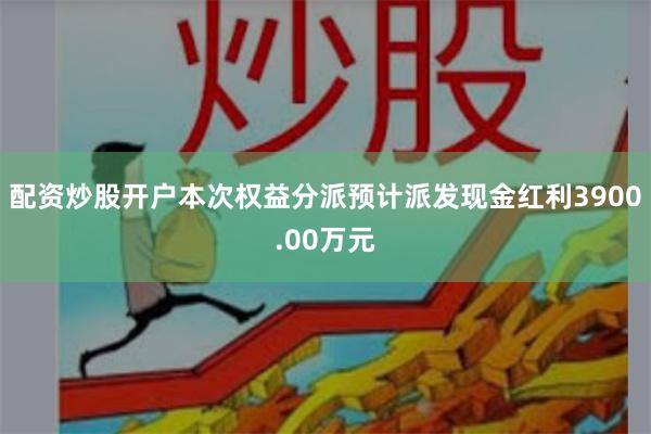配资炒股开户本次权益分派预计派发现金红利3900.00万元