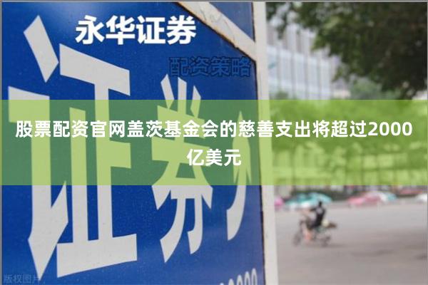 股票配资官网盖茨基金会的慈善支出将超过2000亿美元
