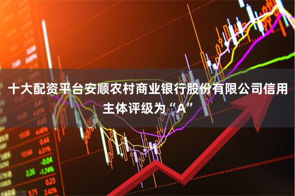 十大配资平台安顺农村商业银行股份有限公司信用主体评级为“A”