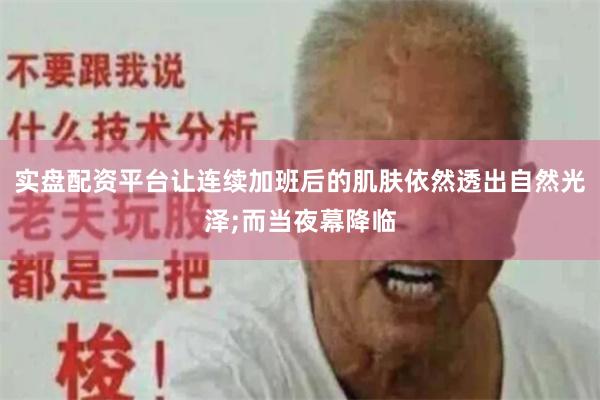 实盘配资平台让连续加班后的肌肤依然透出自然光泽;而当夜幕降临