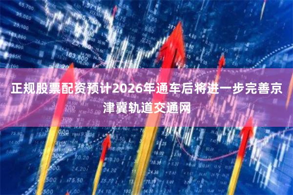 正规股票配资预计2026年通车后将进一步完善京津冀轨道交通网