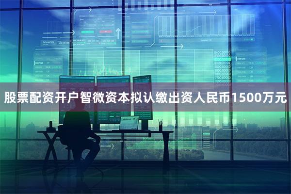 股票配资开户智微资本拟认缴出资人民币1500万元