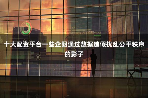 十大配资平台一些企图通过数据造假扰乱公平秩序的影子