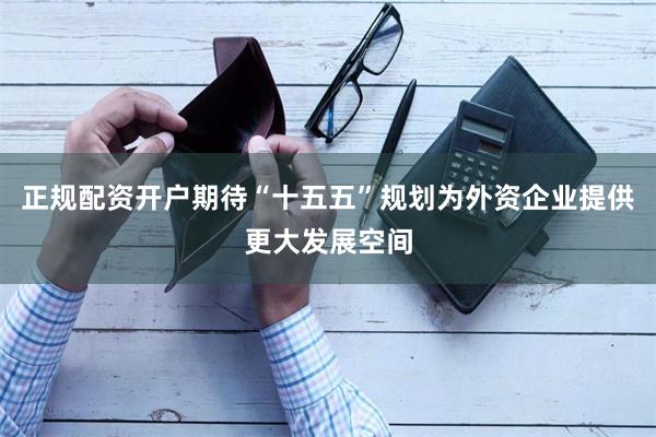 正规配资开户期待“十五五”规划为外资企业提供更大发展空间