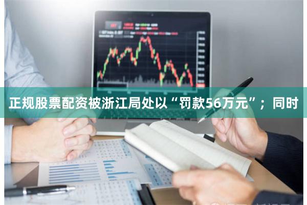 正规股票配资被浙江局处以“罚款56万元”；同时